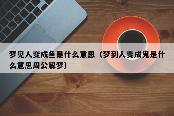 梦见人变成鱼是什么意思(梦到人变成鬼是什么意思周公解梦)