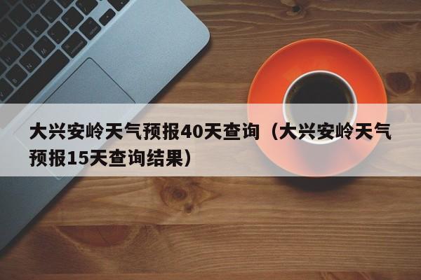 大兴安岭天气预报40天查询(大兴安岭天气预报15天查询结果)