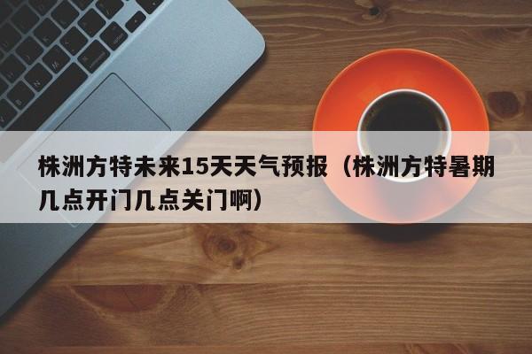 株洲方特未来15天天气预报(株洲方特暑期几点开门几点关门啊)