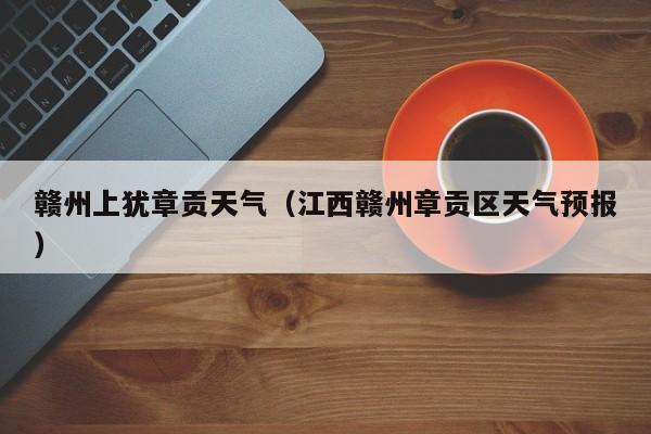 赣州上犹章贡天气(江西赣州章贡区天气预报)