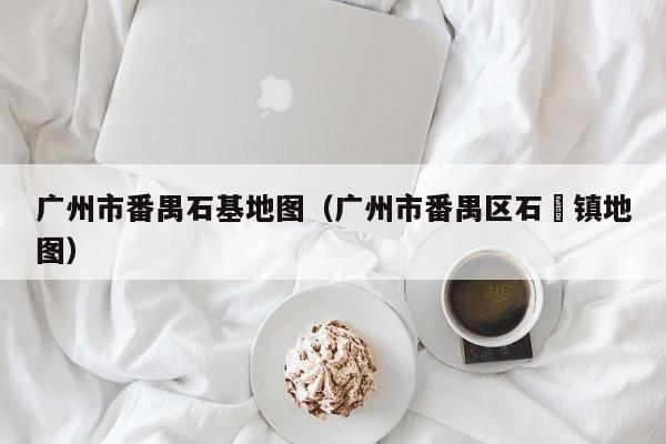 广州市番禺石基地图(广州市番禺区石碁镇地图)