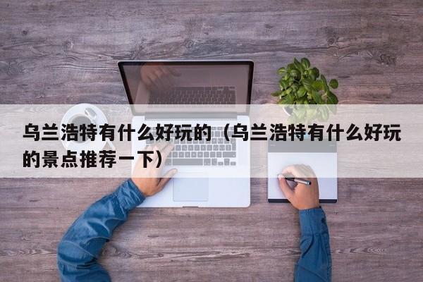 乌兰浩特有什么好玩的(乌兰浩特有什么好玩的景点推荐一下)