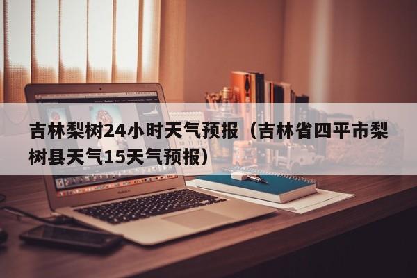 吉林梨树24小时天气预报(吉林省四平市梨树县天气15天气预报)