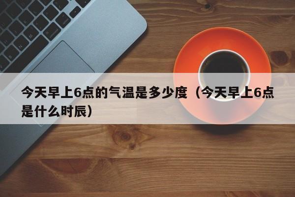 今天早上6点的气温是多少度(今天早上6点是什么时辰)