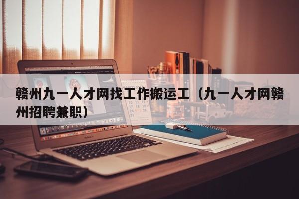 赣州九一人才网找工作搬运工(九一人才网赣州招聘兼职)