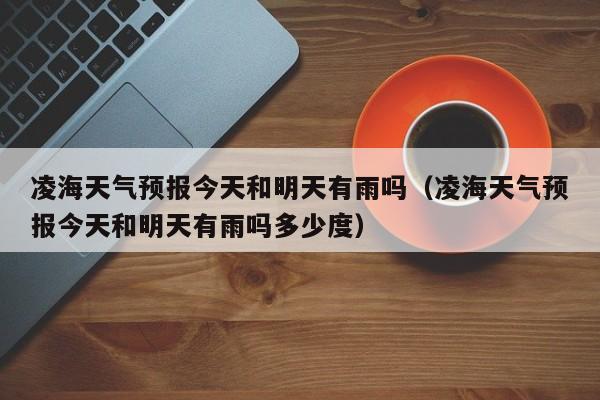 凌海天气预报今天和明天有雨吗(凌海天气预报今天和明天有雨吗多少度)