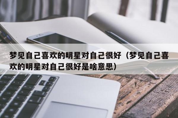 梦见自己喜欢的明星对自己很好(梦见自己喜欢的明星对自己很好是啥意思)