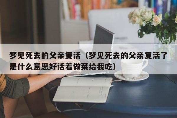 梦见死去的父亲复活(梦见死去的父亲复活了是什么意思好活着做菜给我吃)