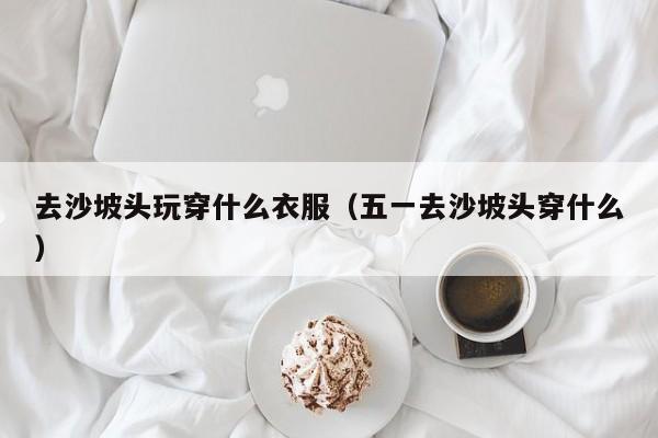 去沙坡头玩穿什么衣服(五一去沙坡头穿什么)