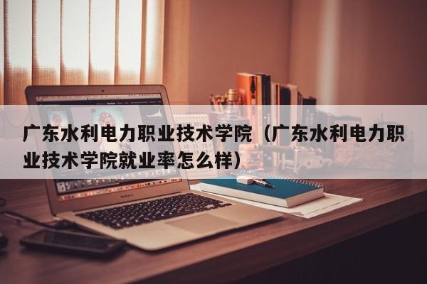广东水利电力职业技术学院(广东水利电力职业技术学院就业率怎么样)