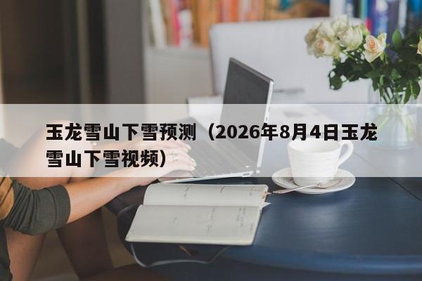 玉龙雪山下雪预测(2026年8月4日玉龙雪山下雪视频)