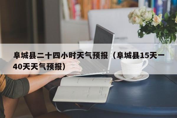 阜城县二十四小时天气预报(阜城县15天一40天天气预报)