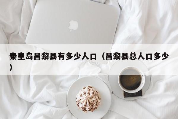 秦皇岛昌黎县有多少人口(昌黎县总人口多少)