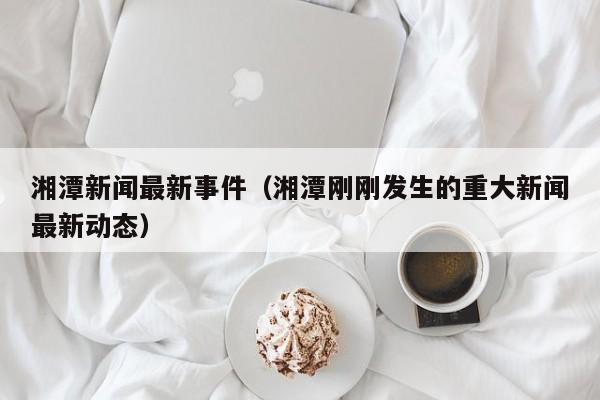 湘潭新闻最新事件(湘潭刚刚发生的重大新闻最新动态)