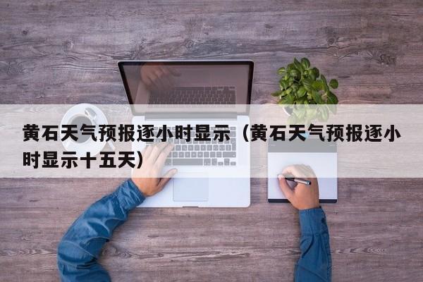 黄石天气预报逐小时显示(黄石天气预报逐小时显示十五天)