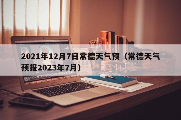 2021年12月7日常德天气预(常德天气预报2023年7月)
