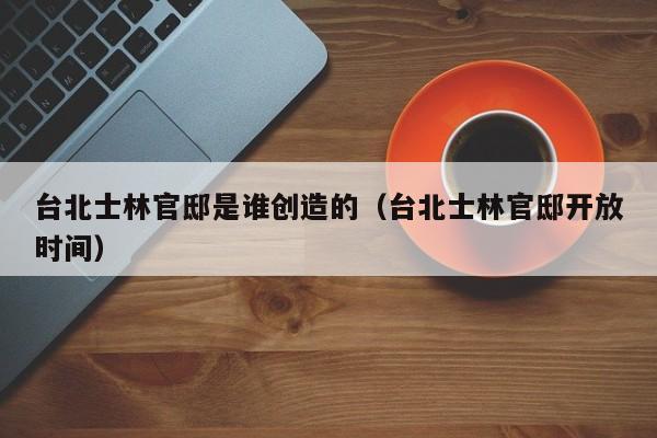 台北士林官邸是谁创造的(台北士林官邸开放时间)