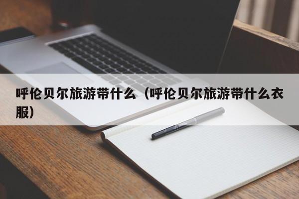 呼伦贝尔旅游带什么(呼伦贝尔旅游带什么衣服)