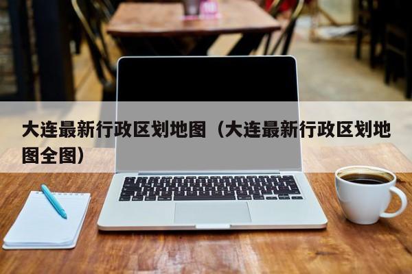 大连最新行政区划地图(大连最新行政区划地图全图)