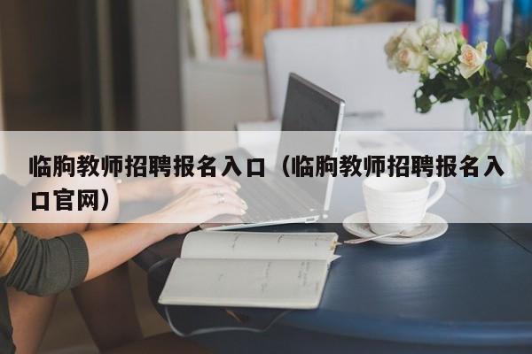临朐教师招聘报名入口(临朐教师招聘报名入口官网)