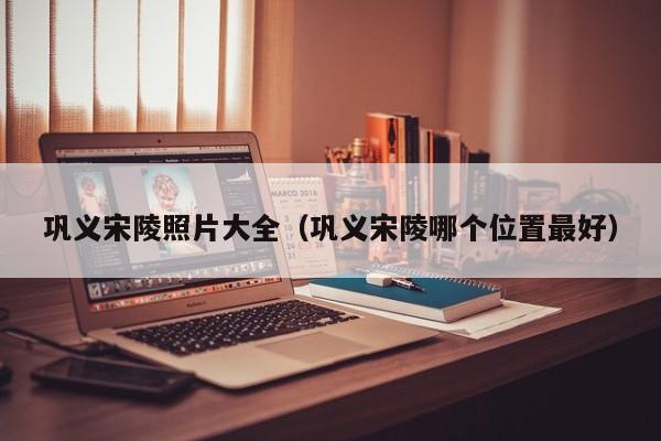 巩义宋陵照片大全(巩义宋陵哪个位置最好)
