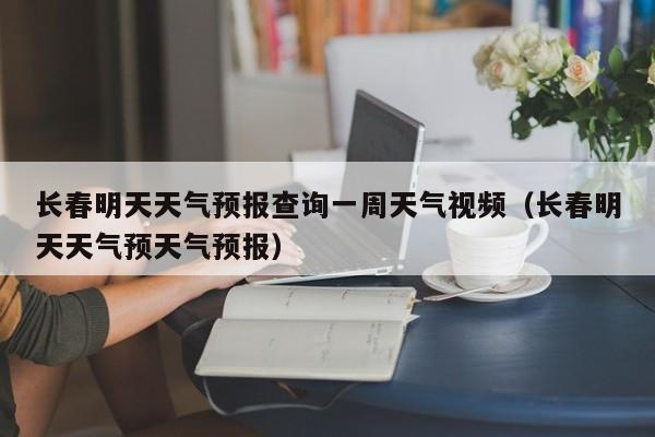 长春明天天气预报查询一周天气视频(长春明天天气预天气预报)
