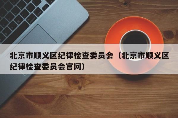 北京市顺义区纪律检查委员会(北京市顺义区纪律检查委员会官网)