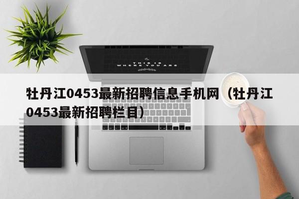 牡丹江0453最新招聘信息手机网(牡丹江0453最新招聘栏目)