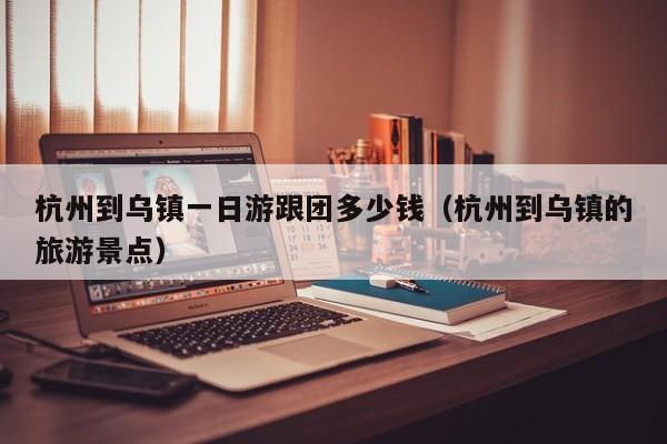 杭州到乌镇一日游跟团多少钱(杭州到乌镇的旅游景点)