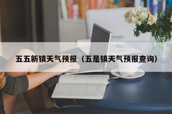五五新镇天气预报(五是镇天气预报查询)
