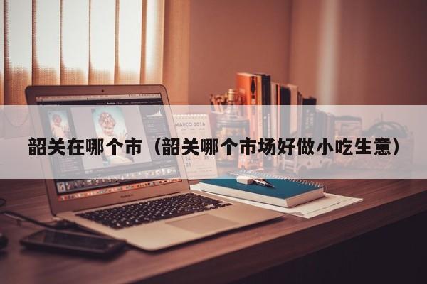 韶关在哪个市(韶关哪个市场好做小吃生意)