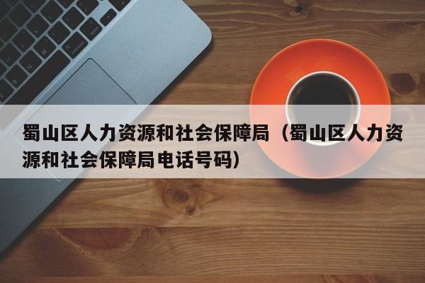 蜀山区人力资源和社会保障局(蜀山区人力资源和社会保障局电话号码)