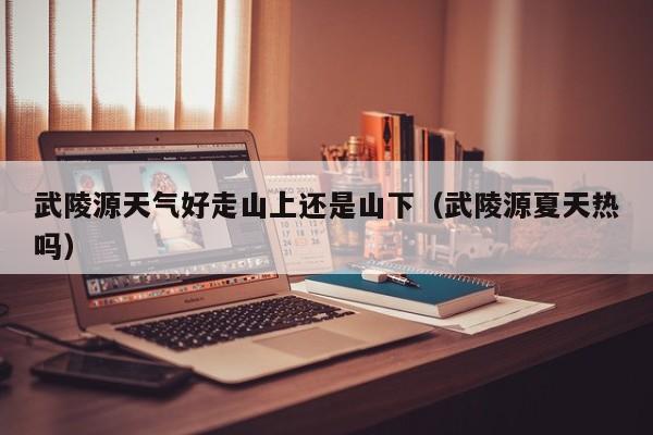 武陵源天气好走山上还是山下(武陵源夏天热吗)