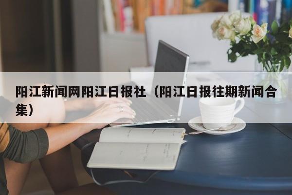 阳江新闻网阳江日报社(阳江日报往期新闻合集)