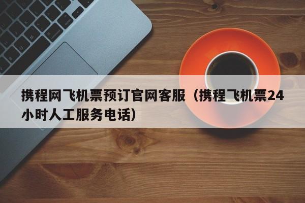 携程网飞机票预订官网客服(携程飞机票24小时人工服务电话)