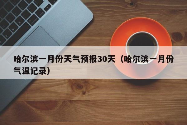 哈尔滨一月份天气预报30天(哈尔滨一月份气温记录)