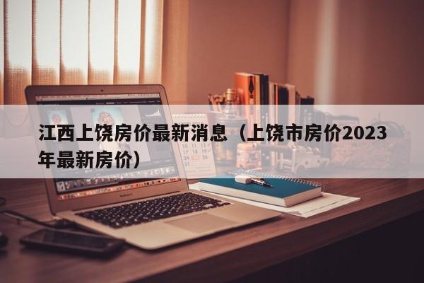 江西上饶房价最新消息(上饶市房价2023年最新房价)
