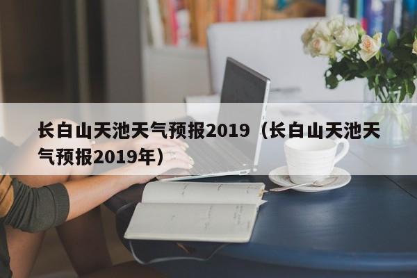 长白山天池天气预报2019(长白山天池天气预报2019年)