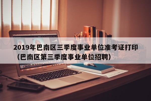 2019年巴南区三季度事业单位准考证打印(巴南区第三季度事业单位招聘)