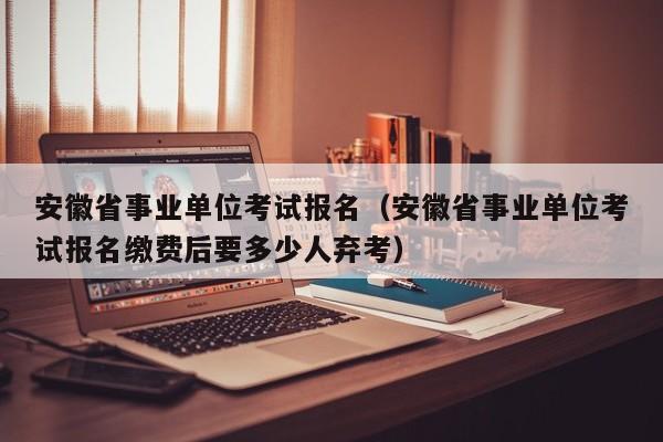 安徽省事业单位考试报名(安徽省事业单位考试报名缴费后要多少人弃考)