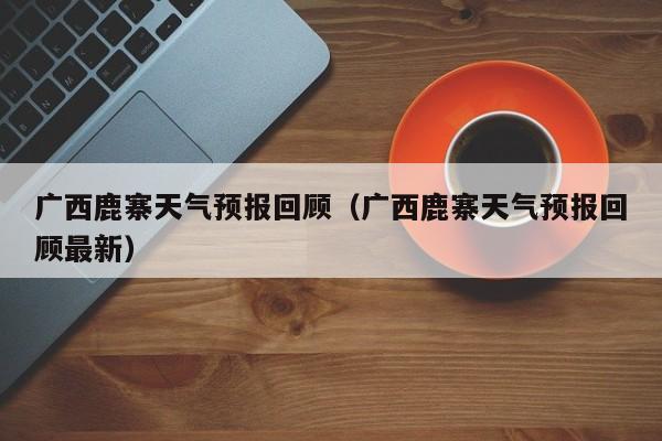 广西鹿寨天气预报回顾(广西鹿寨天气预报回顾最新)