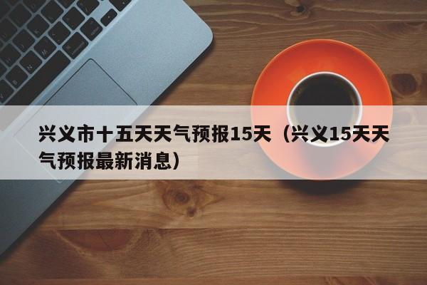 兴义市十五天天气预报15天(兴义15天天气预报最新消息)