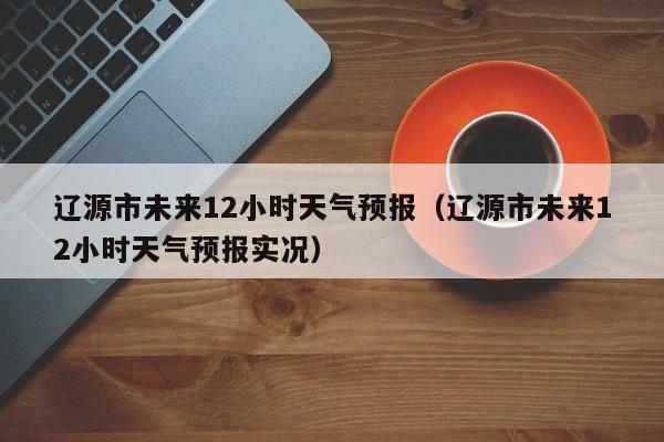 辽源市未来12小时天气预报(辽源市未来12小时天气预报实况)