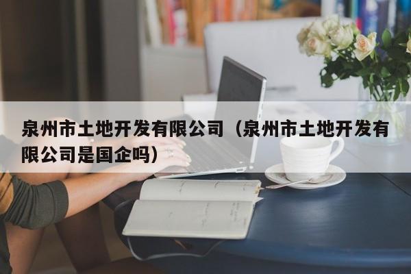 泉州市土地开发有限公司(泉州市土地开发有限公司是国企吗)