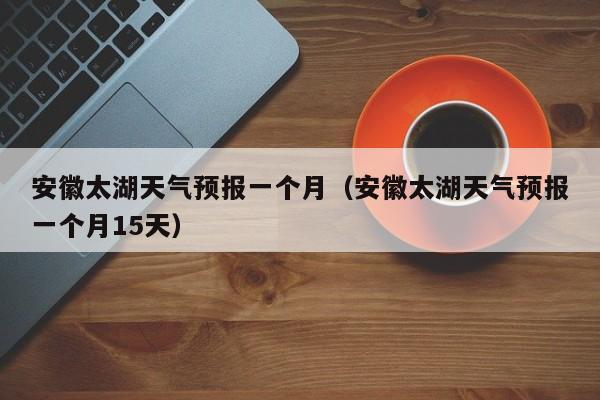 安徽太湖天气预报一个月(安徽太湖天气预报一个月15天)
