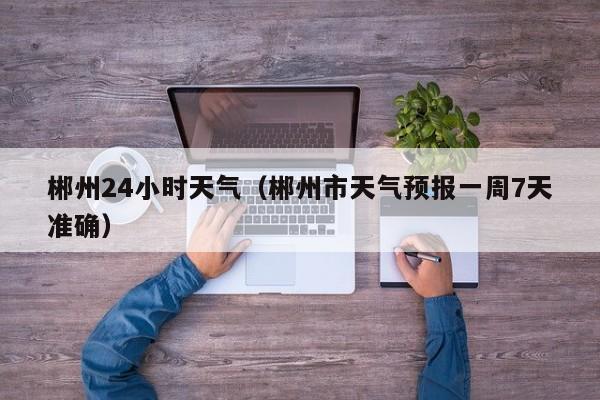 郴州24小时天气(郴州市天气预报一周7天准确)