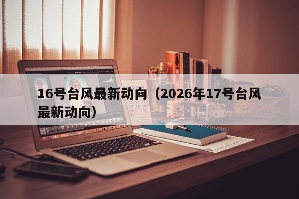 16号台风最新动向(2026年17号台风最新动向)