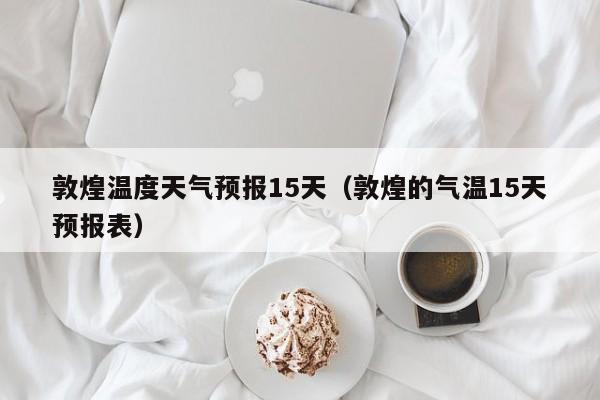 敦煌温度天气预报15天(敦煌的气温15天预报表)