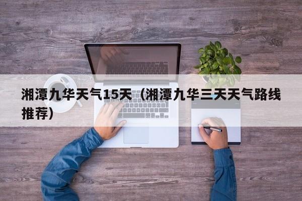 湘潭九华天气15天(湘潭九华三天天气路线推荐)