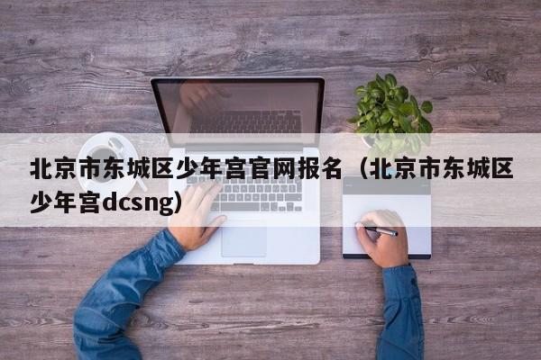 北京市东城区少年宫官网报名(北京市东城区少年宫dcsng)